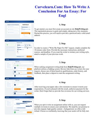 Curvelearn.Com: How To Write A
Conclusion For An Essay: For
Engl
1. Step
To get started, you must first create an account on site HelpWriting.net.
The registration process is quick and simple, taking just a few moments.
During this process, you will need to provide a password and a valid email
address.
2. Step
In order to create a "Write My Paper For Me" request, simply complete the
10-minute order form. Provide the necessary instructions, preferred
sources, and deadline. If you want the writer to imitate your writing style,
attach a sample of your previous work.
3. Step
When seeking assignment writing help from HelpWriting.net, our
platform utilizes a bidding system. Review bids from our writers for your
request, choose one of them based on qualifications, order history, and
feedback, then place a deposit to start the assignment writing.
4. Step
After receiving your paper, take a few moments to ensure it meets your
expectations. If you're pleased with the result, authorize payment for the
writer. Don't forget that we provide free revisions for our writing services.
5. Step
When you opt to write an assignment online with us, you can request
multiple revisions to ensure your satisfaction. We stand by our promise to
provide original, high-quality content - if plagiarized, we offer a full
refund. Choose us confidently, knowing that your needs will be fully met.
Curvelearn.Com: How To Write A Conclusion For An Essay: For Engl Curvelearn.Com: How To Write A
Conclusion For An Essay: For Engl
 