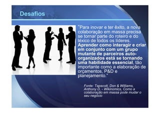 Desafios

           “Para inovar e ter êxito, a nova
           colaboração em massa precisa
           se tornar parte do roteiro e do
           léxico de todos os líderes.
           Aprender como interagir e criar
           em conjunto com um grupo
           mutante de parceiros auto-
           organizados está se tornando
           uma habilidade essencial, tão
           importante como a elaboração de
           orçamentos, P&D e
           planejamento.”

              Fonte: Tapscott, Don & Williams,
              Anthony D. - Wikinomics, Como a
              colaboração em massa pode mudar o
              seu negócio
 
