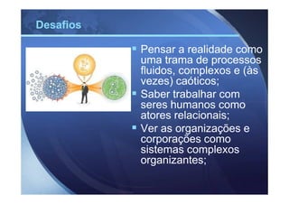 Desafios

           Pensar a realidade como
           uma trama de processos
           fluidos, complexos e (às
           vezes) caóticos;
           Saber trabalhar com
           seres humanos como
           atores relacionais;
           Ver as organizações e
           corporações como
           sistemas complexos
           organizantes;
 
