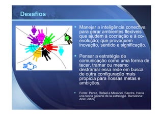 Desafios

           Manejar a inteligência conectiva
           para gerar ambientes flexíveis
           que ajudem à cocriação e à co-
           evolução; que provoquem
           inovação, sentido e significação.

           Pensar a estratégia de
           comunicação como uma forma de
           tecer, tramar ou mesmo
           destramar essa rede em busca
           de outra configuração mais
           propícia para nossas metas e
           ambições.

           Fonte: Pérez, Rafael e Massoni, Sandra, Hacia
           una teoria general de la estrategia. Barcelona:
           Ariel, 2009)
 