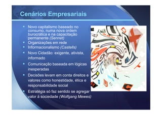 Cenários Empresariais
  Novo capitalismo baseado no
  consumo, numa nova ordem
  burocrática e na capacitação
  permanente (Sennet)
  Organizações em rede
  Informacionalismo (Castells)
  Novo Cidadão: exigente, ativista,
  informado
  Comunicação baseada em lógicas
  inesperadas
  Decisões levam em conta direitos e
  valores como honestidade, ética e
  responsabilidade social
  Estratégia só faz sentido se agregar
  valor à sociedade (Wolfgang Mewes)
 