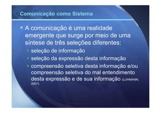 Comunicação como Sistema

 A comunicação é uma realidade
 emergente que surge por meio de uma
 síntese de três seleções diferentes:
   seleção de informação
   seleção da expressão desta informação
   compreensão seletiva desta informação e/ou
   compreensão seletiva do mal entendimento
   desta expressão e de sua informação (LUHMANN,
   2007).
 