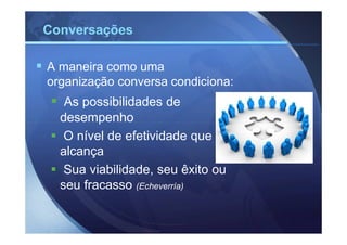 Conversações

A maneira como uma
organização conversa condiciona:
   As possibilidades de
  desempenho
   O nível de efetividade que
  alcança
   Sua viabilidade, seu êxito ou
  seu fracasso (Echeverría)
 