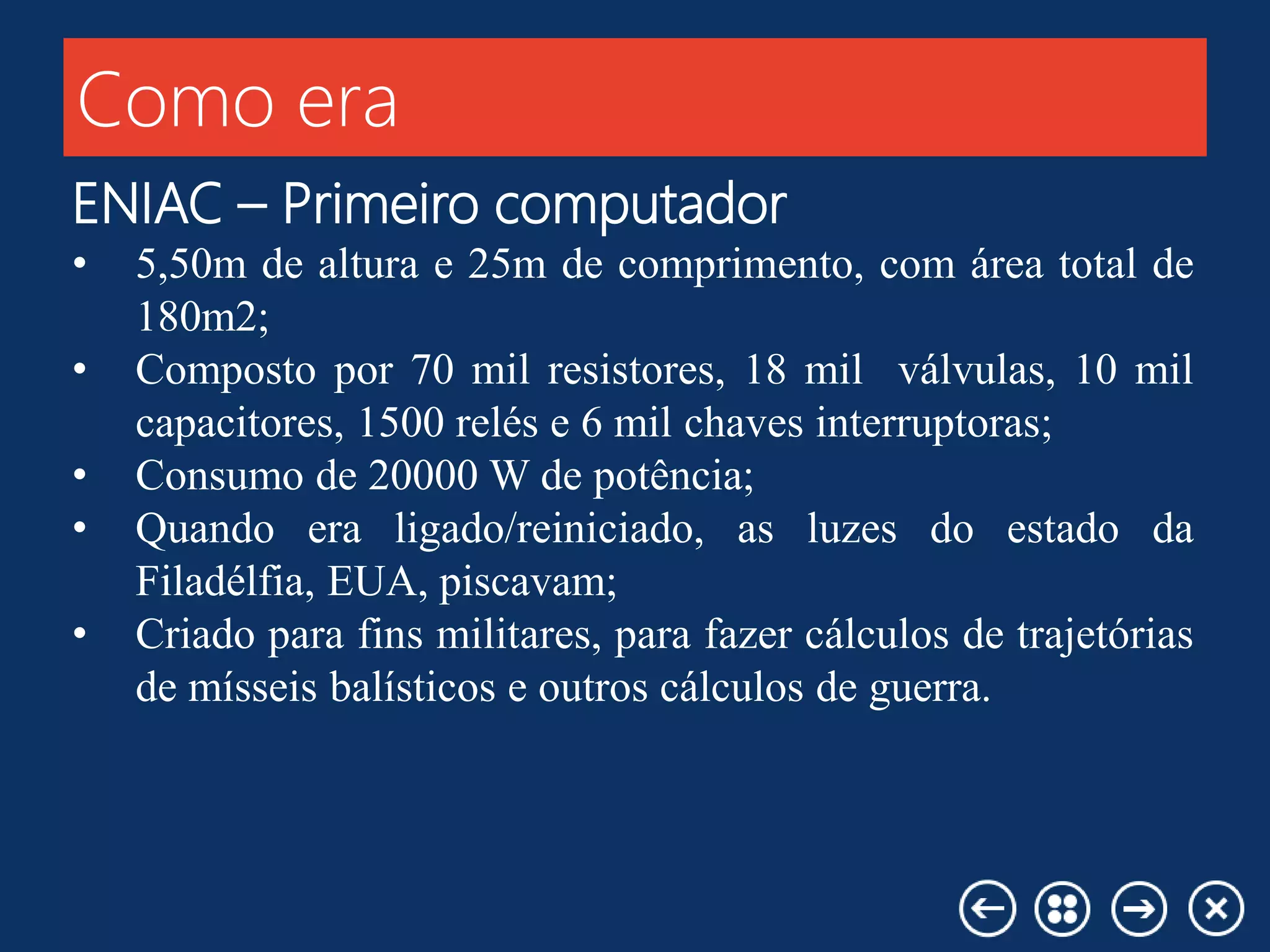 Como era
ENIAC – Primeiro computador
• 5,50m de altura e 25m de comprimento, com área total de
180m2;
• Composto por 70 mil resistores, 18 mil válvulas, 10 mil
capacitores, 1500 relés e 6 mil chaves interruptoras;
• Consumo de 20000 W de potência;
• Quando era ligado/reiniciado, as luzes do estado da
Filadélfia, EUA, piscavam;
• Criado para fins militares, para fazer cálculos de trajetórias
de mísseis balísticos e outros cálculos de guerra.
 