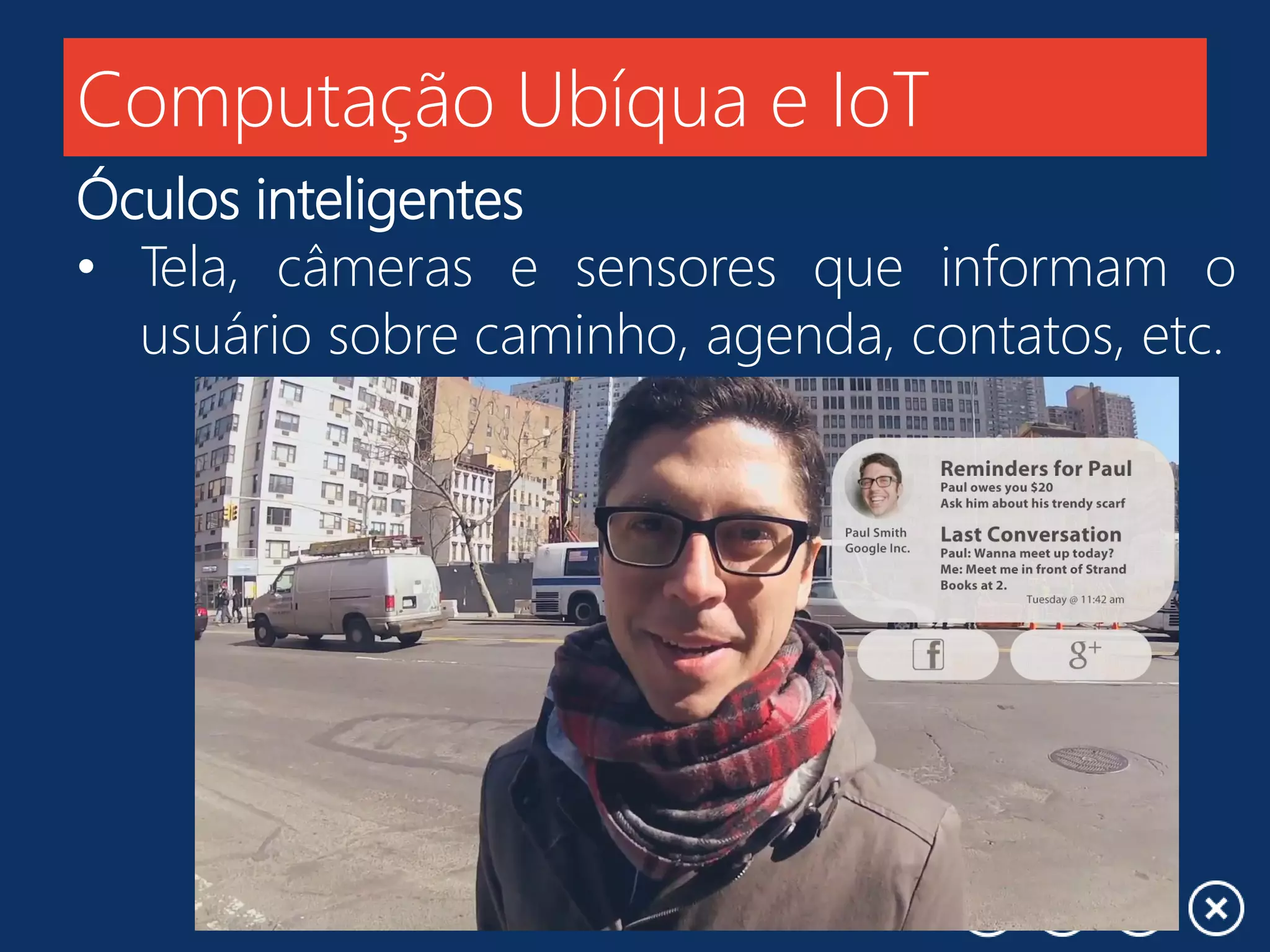 Computação Ubíqua e IoT
Óculos inteligentes
• Tela, câmeras e sensores que informam o
usuário sobre caminho, agenda, contatos, etc.
 
