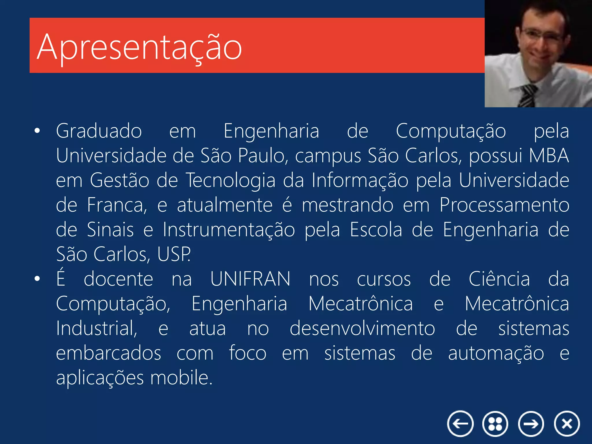 Apresentação
• Graduado em Engenharia de Computação pela
Universidade de São Paulo, campus São Carlos, possui MBA
em Gestão de Tecnologia da Informação pela Universidade
de Franca, e atualmente é mestrando em Processamento
de Sinais e Instrumentação pela Escola de Engenharia de
São Carlos, USP.
• É docente na UNIFRAN nos cursos de Ciência da
Computação, Engenharia Mecatrônica e Mecatrônica
Industrial, e atua no desenvolvimento de sistemas
embarcados com foco em sistemas de automação e
aplicações mobile.
 