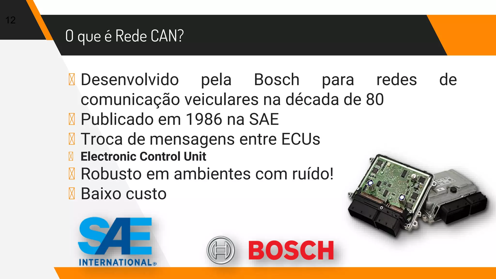 O que é Rede CAN?
▸ Desenvolvido pela Bosch para redes de
comunicação veiculares na década de 80
▸ Publicado em 1986 na SAE
▸ Troca de mensagens entre ECUs
▸ Electronic Control Unit
▸ Robusto em ambientes com ruído!
▸ Baixo custo
12
 
