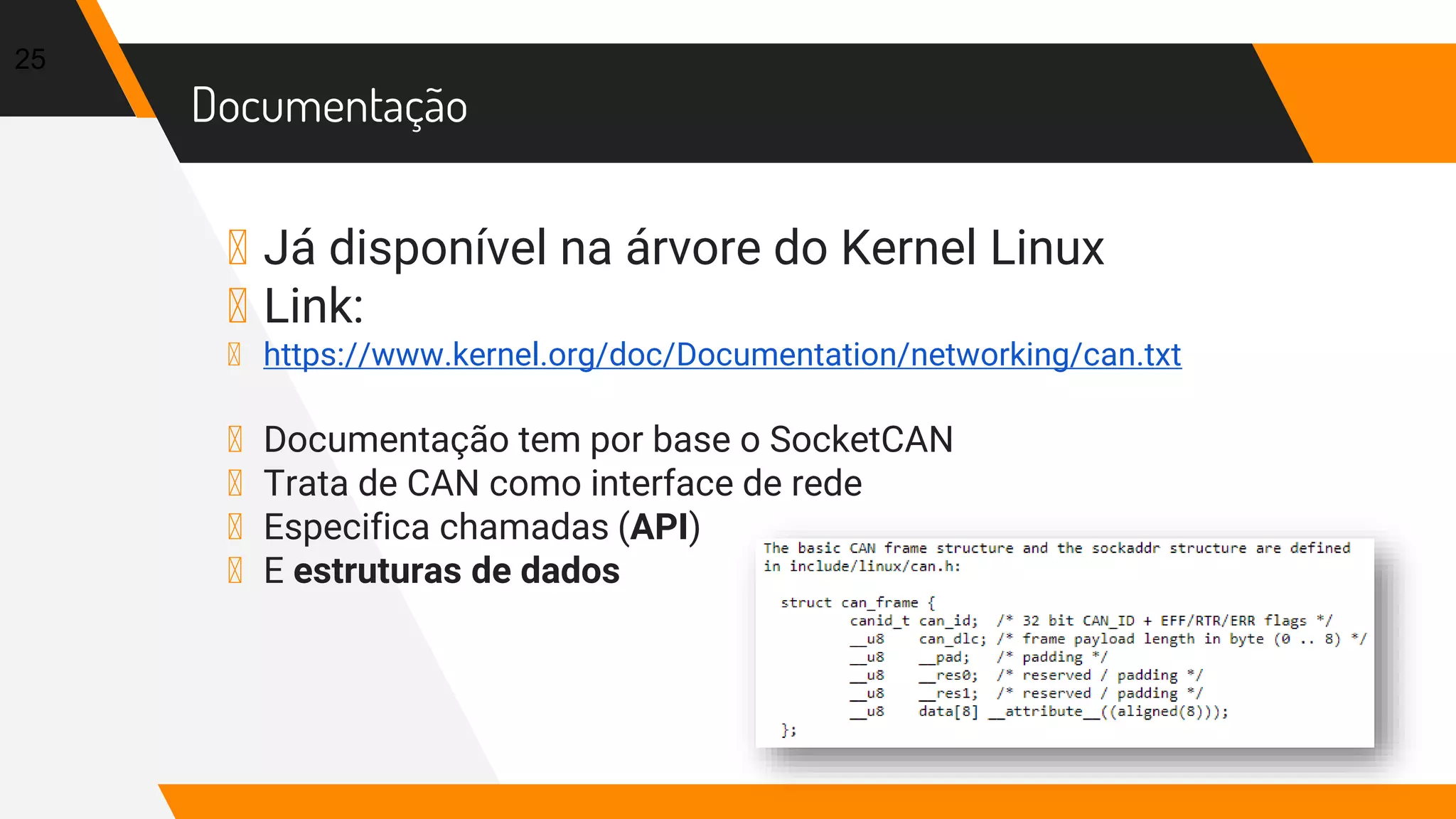 Documentação
▸ Já disponível na árvore do Kernel Linux
▸ Link:
▸ https://www.kernel.org/doc/Documentation/networking/can.txt
▸ Documentação tem por base o SocketCAN
▸ Trata de CAN como interface de rede
▸ Especifica chamadas (API)
▸ E estruturas de dados
25
 
