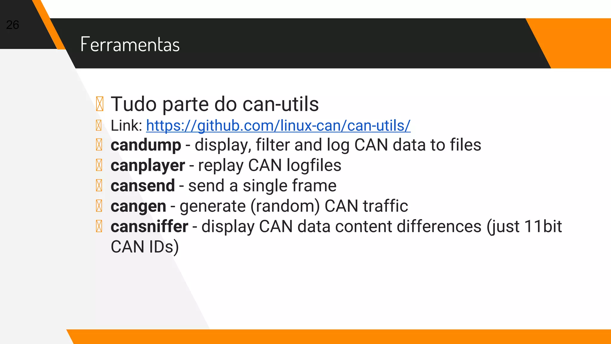 Ferramentas
▸ Tudo parte do can-utils
▸ Link: https://github.com/linux-can/can-utils/
▸ candump - display, filter and log CAN data to files
▸ canplayer - replay CAN logfiles
▸ cansend - send a single frame
▸ cangen - generate (random) CAN traffic
▸ cansniffer - display CAN data content differences (just 11bit
CAN IDs)
26
 
