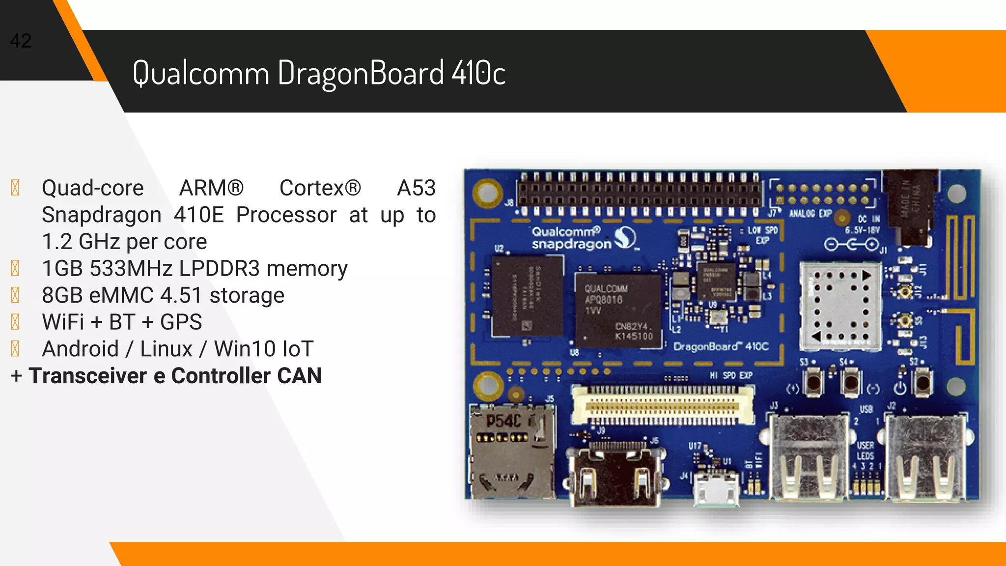 Qualcomm DragonBoard 410c
42
▸ Quad-core ARM® Cortex® A53
Snapdragon 410E Processor at up to
1.2 GHz per core
▸ 1GB 533MHz LPDDR3 memory
▸ 8GB eMMC 4.51 storage
▸ WiFi + BT + GPS
▸ Android / Linux / Win10 IoT
+ Transceiver e Controller CAN
 