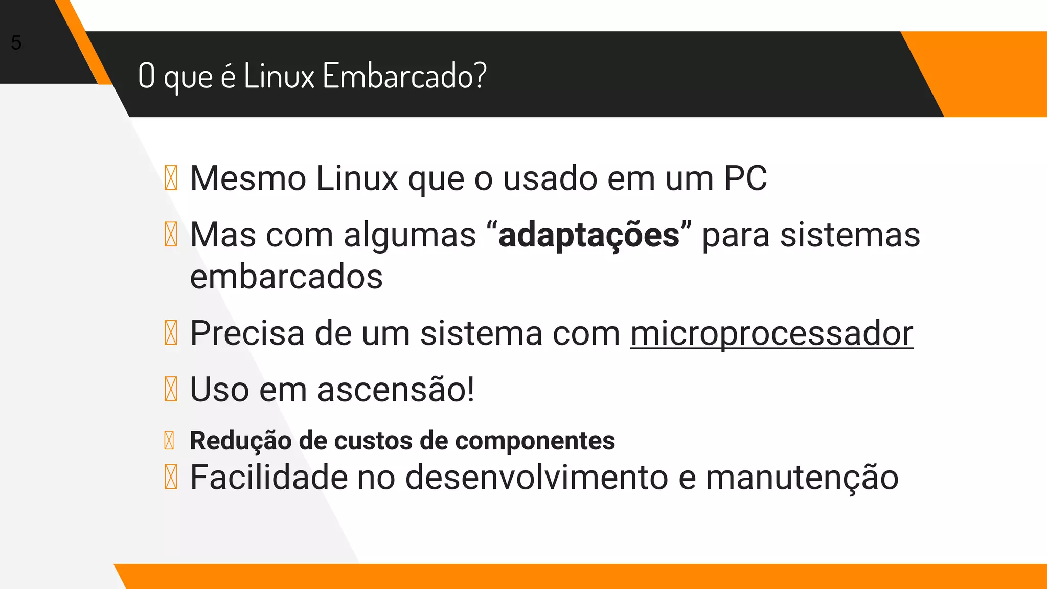 O que é Linux Embarcado?
▸ Mesmo Linux que o usado em um PC
▸ Mas com algumas “adaptações” para sistemas
embarcados
▸ Precisa de um sistema com microprocessador
▸ Uso em ascensão!
▸ Redução de custos de componentes
▸ Facilidade no desenvolvimento e manutenção
5
 