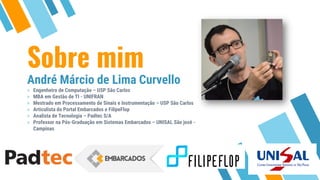Sobre mim
André Márcio de Lima Curvello
» Engenheiro de Computação – USP São Carlos
» MBA em Gestão de TI - UNIFRAN
» Mestrado em Processamento de Sinais e Instrumentação – USP São Carlos
» Articulista do Portal Embarcados e FilipeFlop
» Analista de Tecnologia – Padtec S/A
» Professor na Pós-Graduação em Sistemas Embarcados – UNISAL São josé -
Campinas
 