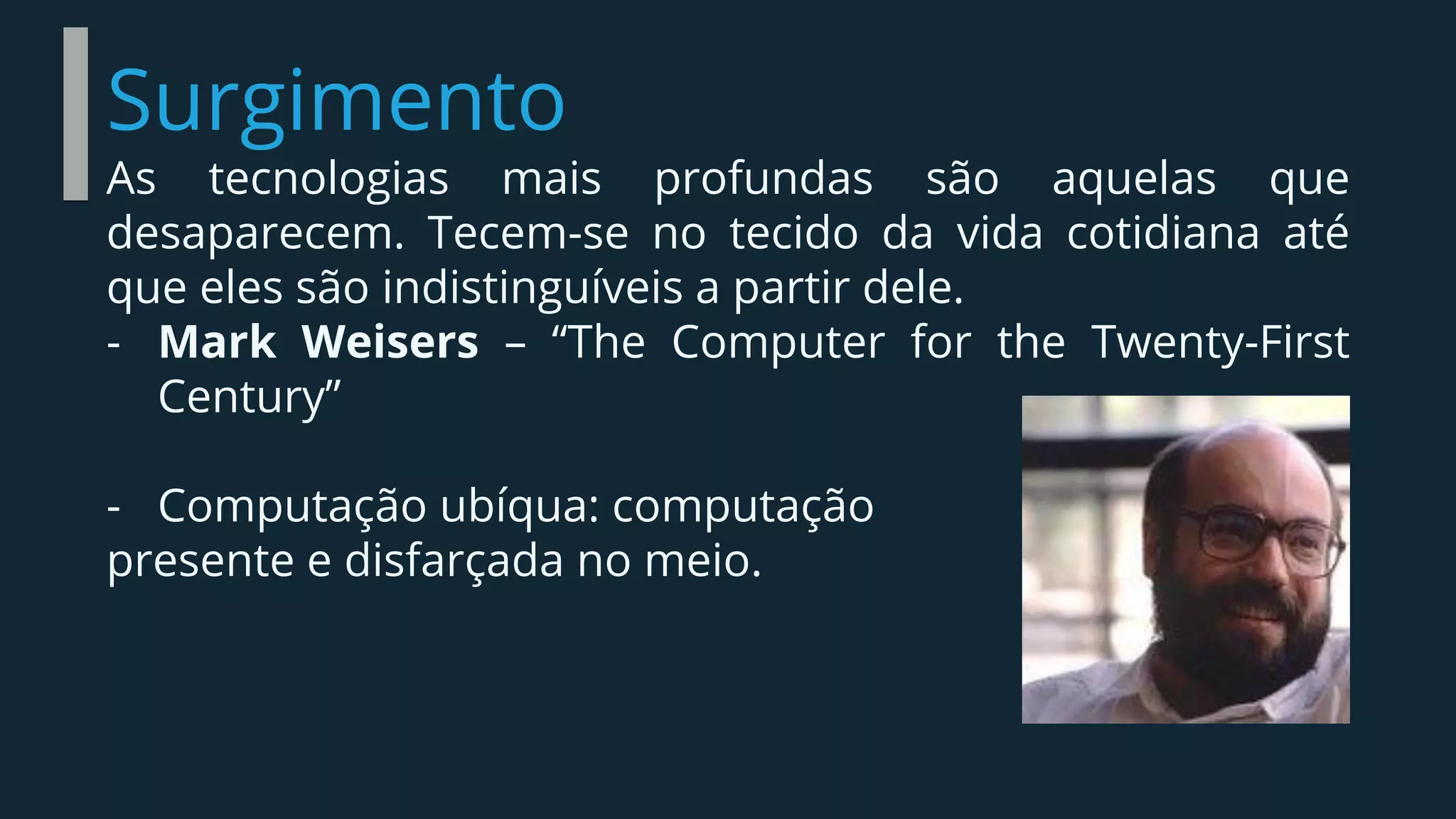 Surgimento
As tecnologias mais profundas são aquelas que
desaparecem. Tecem-se no tecido da vida cotidiana até
que eles são indistinguíveis a partir dele.
- Mark Weisers – “The Computer for the Twenty-First
Century”
- Computação ubíqua: computação
presente e disfarçada no meio.
 