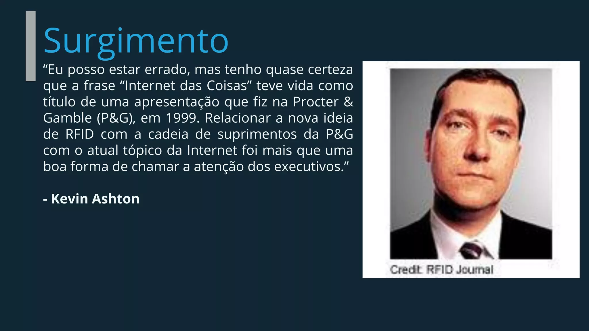 Surgimento
“Eu posso estar errado, mas tenho quase certeza
que a frase “Internet das Coisas” teve vida como
título de uma apresentação que fiz na Procter &
Gamble (P&G), em 1999. Relacionar a nova ideia
de RFID com a cadeia de suprimentos da P&G
com o atual tópico da Internet foi mais que uma
boa forma de chamar a atenção dos executivos.”
- Kevin Ashton
 