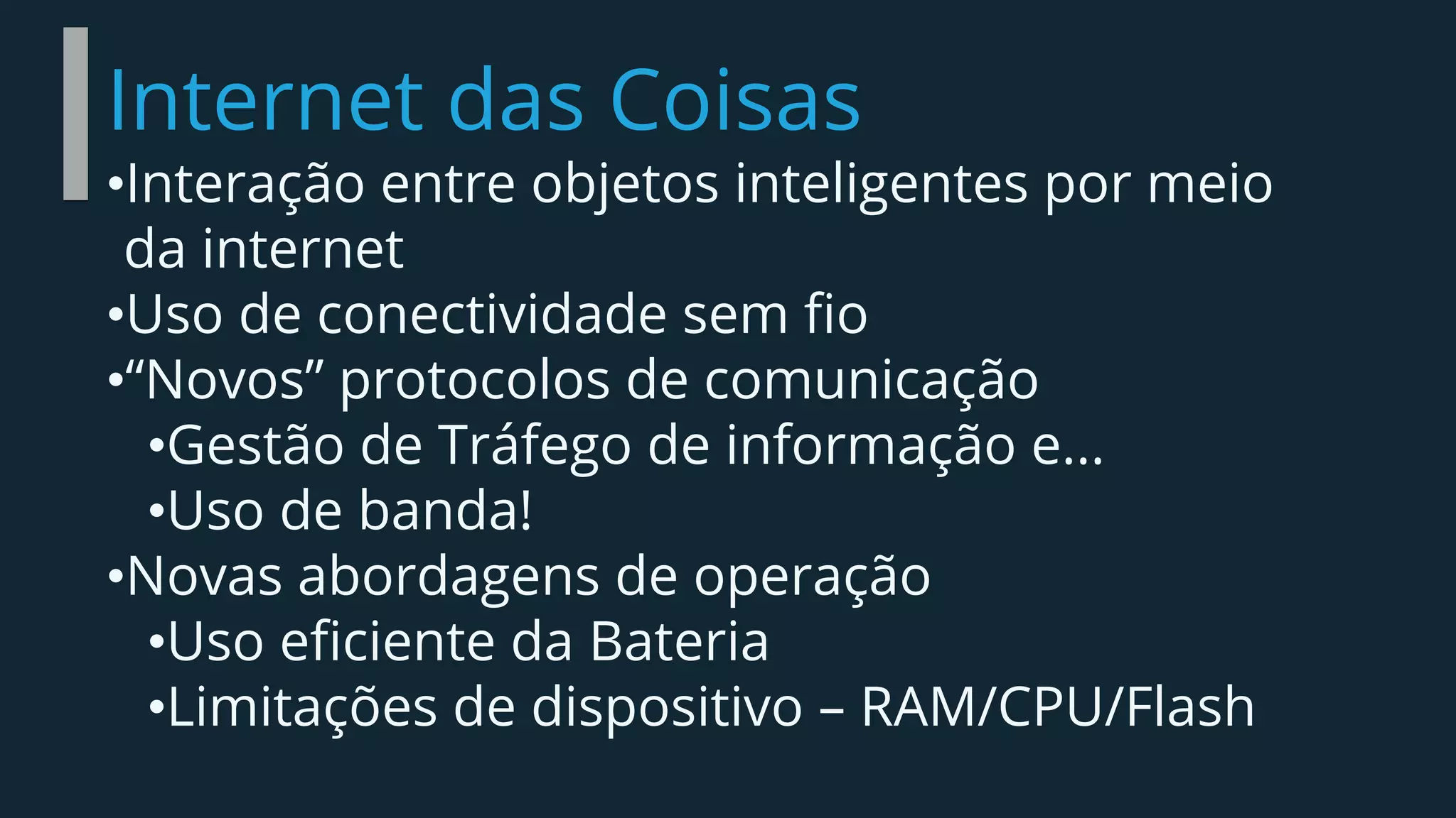 Internet das Coisas
•Interação entre objetos inteligentes por meio
da internet
•Uso de conectividade sem fio
•“Novos” protocolos de comunicação
•Gestão de Tráfego de informação e...
•Uso de banda!
•Novas abordagens de operação
•Uso eficiente da Bateria
•Limitações de dispositivo – RAM/CPU/Flash
 