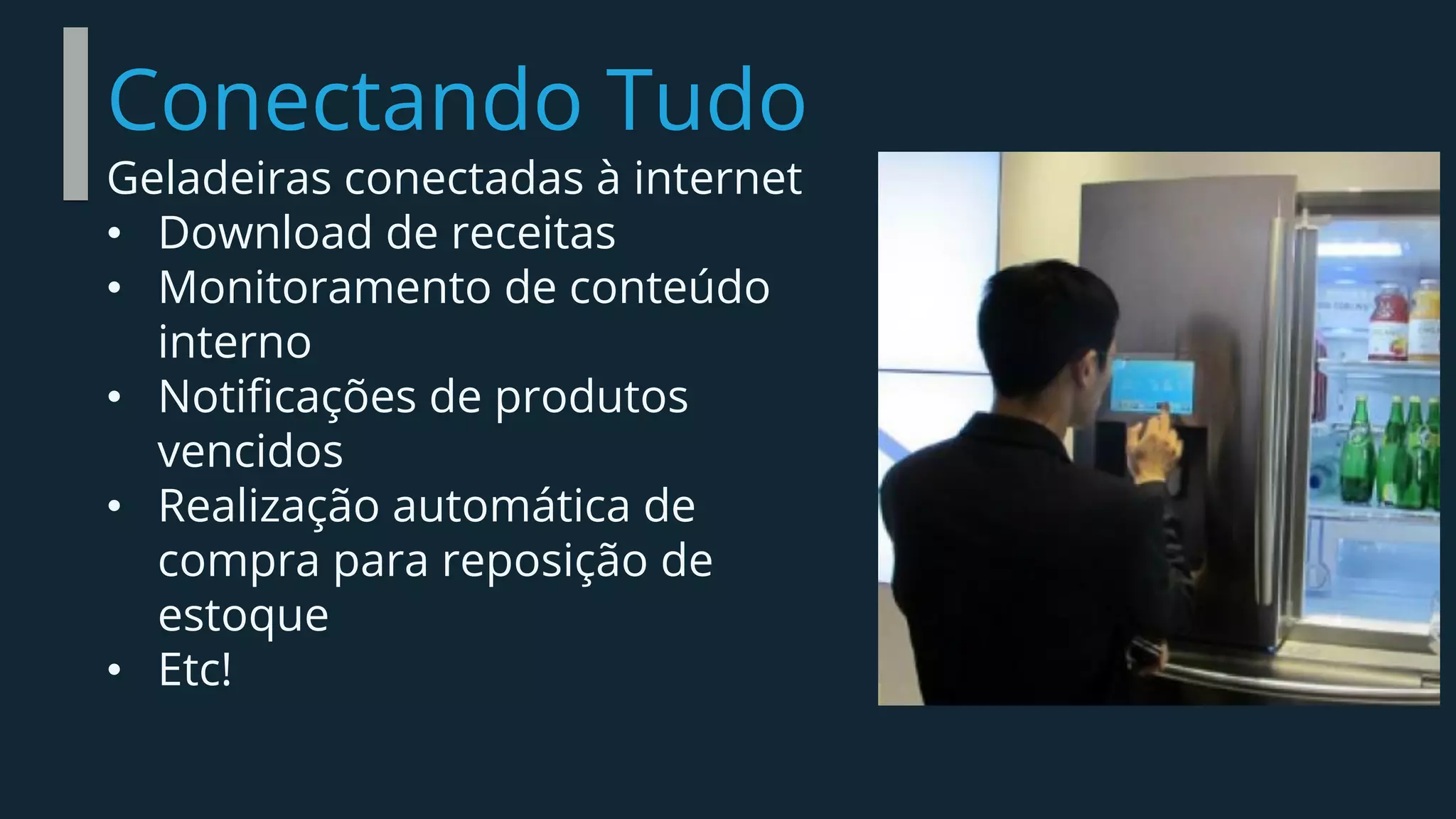 Conectando Tudo
Geladeiras conectadas à internet
• Download de receitas
• Monitoramento de conteúdo
interno
• Notificações de produtos
vencidos
• Realização automática de
compra para reposição de
estoque
• Etc!
 