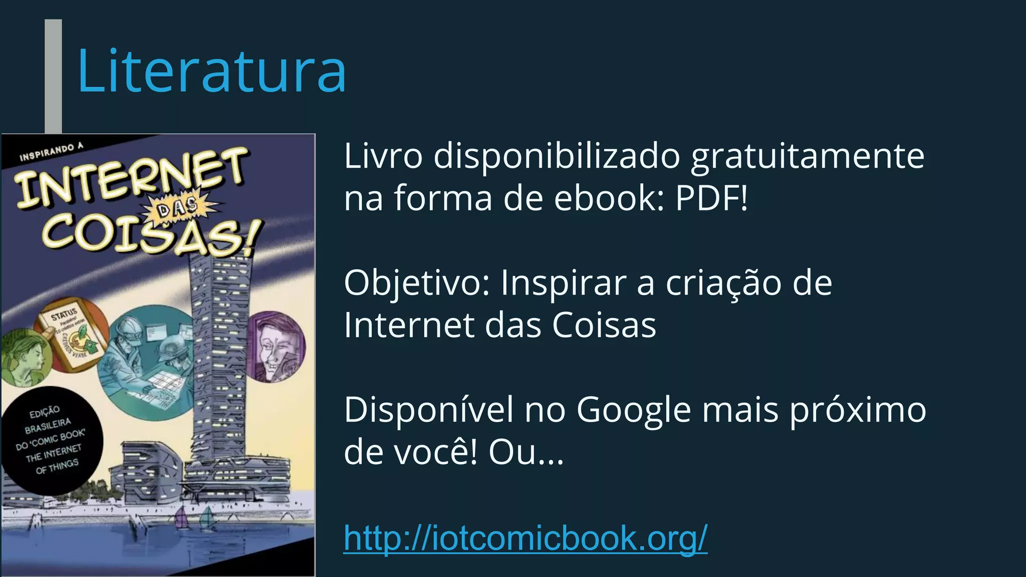 Literatura
Livro disponibilizado gratuitamente
na forma de ebook: PDF!
Objetivo: Inspirar a criação de
Internet das Coisas
Disponível no Google mais próximo
de você! Ou...
http://iotcomicbook.org/
 