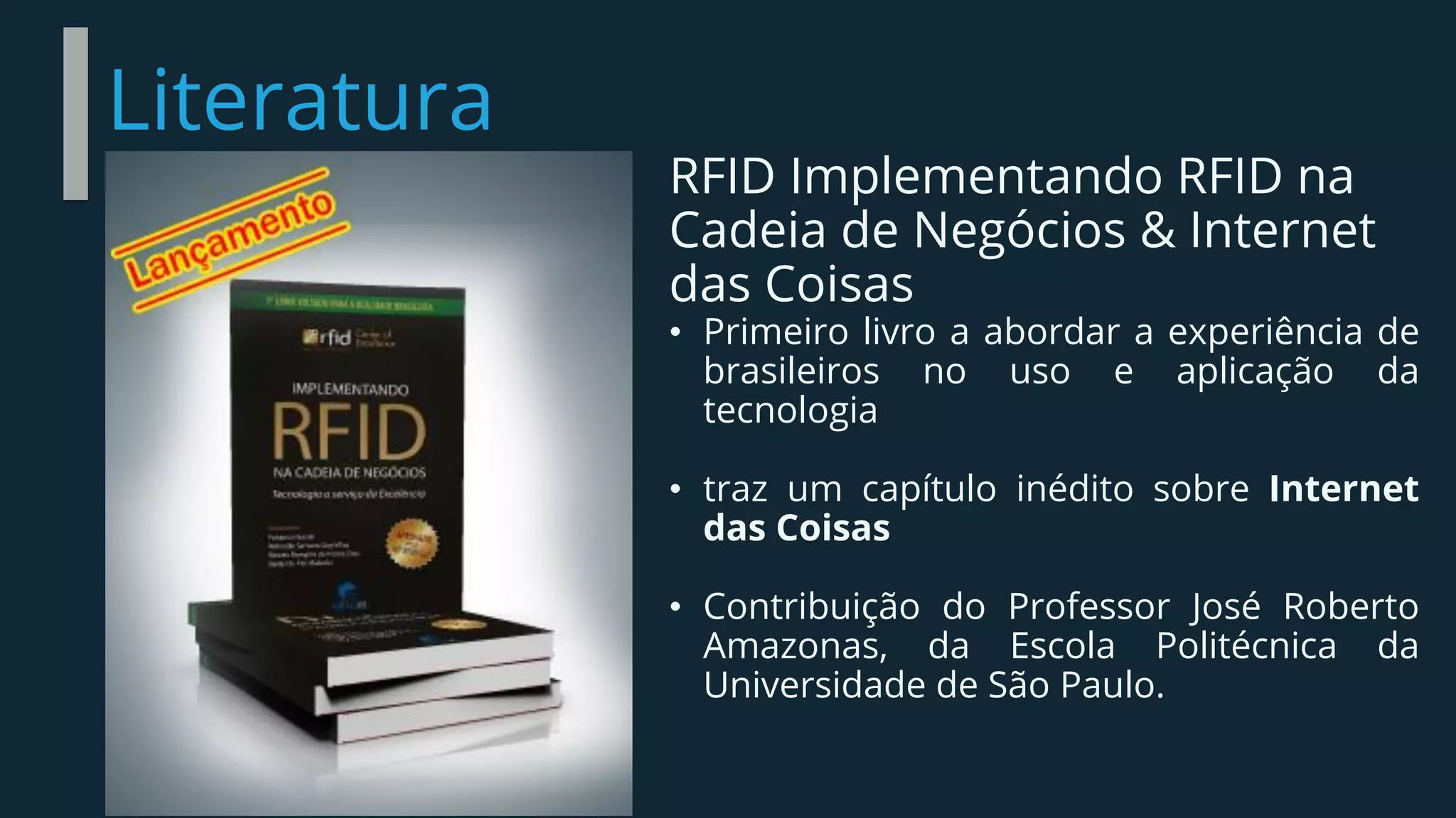 Literatura
RFID Implementando RFID na
Cadeia de Negócios & Internet
das Coisas
• Primeiro livro a abordar a experiência de
brasileiros no uso e aplicação da
tecnologia
• traz um capítulo inédito sobre Internet
das Coisas
• Contribuição do Professor José Roberto
Amazonas, da Escola Politécnica da
Universidade de São Paulo.
 