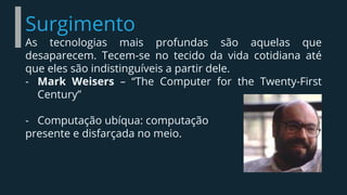 Surgimento
As tecnologias mais profundas são aquelas que
desaparecem. Tecem-se no tecido da vida cotidiana até
que eles são indistinguíveis a partir dele.
- Mark Weisers – “The Computer for the Twenty-First
Century”
- Computação ubíqua: computação
presente e disfarçada no meio.
 