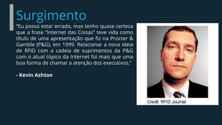 Surgimento
“Eu posso estar errado, mas tenho quase certeza
que a frase “Internet das Coisas” teve vida como
título de uma apresentação que fiz na Procter &
Gamble (P&G), em 1999. Relacionar a nova ideia
de RFID com a cadeia de suprimentos da P&G
com o atual tópico da Internet foi mais que uma
boa forma de chamar a atenção dos executivos.”
- Kevin Ashton
 