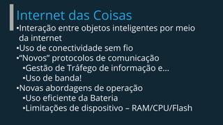 Internet das Coisas
•Interação entre objetos inteligentes por meio
da internet
•Uso de conectividade sem fio
•“Novos” protocolos de comunicação
•Gestão de Tráfego de informação e...
•Uso de banda!
•Novas abordagens de operação
•Uso eficiente da Bateria
•Limitações de dispositivo – RAM/CPU/Flash
 