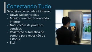 Conectando Tudo
Geladeiras conectadas à internet
• Download de receitas
• Monitoramento de conteúdo
interno
• Notificações de produtos
vencidos
• Realização automática de
compra para reposição de
estoque
• Etc!
 