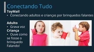Conectando Tudo
ToyMail
• Conectando adultos e crianças por brinquedos falantes
Adulto
• Grava voz
Criança
• Ouve como
se fosse o
brinquedo
Falando!
 