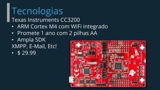 Tecnologias
Texas Instruments CC3200
• ARM Cortex M4 com WiFi integrado
• Promete 1 ano com 2 pilhas AA
• Ampla SDK
XMPP, E-Mail, Etc!
• $ 29.99
 