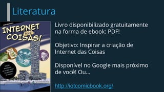 Literatura
Livro disponibilizado gratuitamente
na forma de ebook: PDF!
Objetivo: Inspirar a criação de
Internet das Coisas
Disponível no Google mais próximo
de você! Ou...
http://iotcomicbook.org/
 