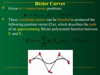 Bézier Curves 
 Given n+1 control point positions: 
( , , ) k k y k p = x y z 0 £ k £ n 
 These coordinate points can be blended to produced the 
following position vector C(u), which describes the path 
of an approximating Bézier polynomial function between 
P0 and Pn. 
£ £ =å= 
k C p 
u B u u k n 
( ) ( ), 0 1 , 
0 
n 
k 
 