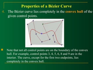 Properties of a Bézier Curve 
4. The Bézier curve lies completely in the convex hull of the 
given control points. 
 Note that not all control points are on the boundary of the convex 
hull. For example, control points 3, 4, 5, 6, 8 and 9 are in the 
interior. The curve, except for the first two endpoints, lies 
completely in the convex hull. 
 