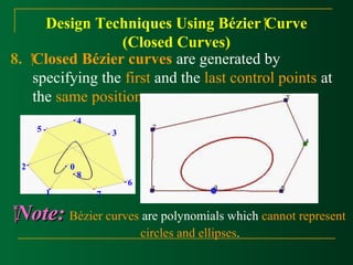 Design Techniques Using Bézier Curve 
(Closed Curves) 
8. Closed Bézier curves are generated by 
specifying the first and the last control points at 
the same position. 
N Noottee:: Bézier curves are polynomials which cannot represent 
circles and ellipses. 
0 
1 
2 
3 
4 
5 
6 
7 
8 
 