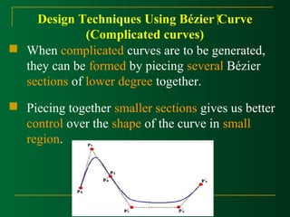Design Techniques Using Bézier Curve 
(Complicated curves) 
 When complicated curves are to be generated, 
they can be formed by piecing several Bézier 
sections of lower degree together. 
 Piecing together smaller sections gives us better 
control over the shape of the curve in small 
region. 
 