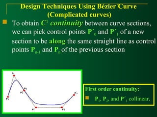 Design Techniques Using Bézier Curve 
(Complicated curves) 
 To obtain CC1 ccoonnttiinnuuiittyy between curve sections, 
we can pick control points P´0 and P´1 of a new 
section to be aalloonngg the same straight line as control 
points Pn-1 and Pn of the previous section 
First order continuity: 
 P1, P2, and P´1 collinear. 
 