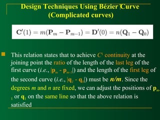 Design Techniques Using Bézier Curve 
(Complicated curves) 
 This relation states that to achieve C1 continuity at the 
joining point the ratio of the length of the last leg of the 
first curve (i.e., |pm - pm-1|) and the length of the first leg of 
the second curve (i.e., |q1 - q0|) must be nn//mm. Since the 
degrees m and n are fixed, we can adjust the positions of pm- 
1 or q1 on the same line so that the above relation is 
satisfied 
 
