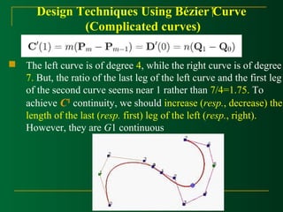 Design Techniques Using Bézier Curve 
(Complicated curves) 
 The left curve is of degree 4, while the right curve is of degree 
7. But, the ratio of the last leg of the left curve and the first leg 
of the second curve seems near 1 rather than 7/4=1.75. To 
achieve C1 continuity, we should increase (resp., decrease) the 
length of the last (resp. first) leg of the left (resp., right). 
However, they are G1 continuous 
 