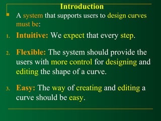 Introduction 
 A system that supports users to design curves 
must be: 
1. Intuitive: We expect that every step. 
2. Flexible: The system should provide the 
users with more control for designing and 
editing the shape of a curve. 
3. Easy: The way of creating and editing a 
curve should be easy. 
 