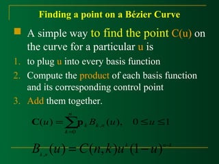 Finding a point on a Bézier Curve 
 A simple way to find the point C(u) on 
the curve for a particular u is 
1. to plug u into every basis function 
2. Compute the product of each basis function 
and its corresponding control point 
3. Add them together. 
£ £ =å= 
k C p 
u B u u k n 
( ) ( ), 0 1 , 
0 
n 
k 
k n B (u) = C(n,k)u (1- u) - , 
k n k 
 