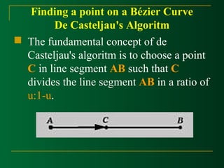 Finding a point on a Bézier Curve 
De Casteljau's Algoritm 
 The fundamental concept of de 
Casteljau's algoritm is to choose a point 
C in line segment AB such that C 
divides the line segment AB in a ratio of 
u:1-u. 
 
