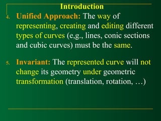 Introduction 
4. Unified Approach: The way of 
representing, creating and editing different 
types of curves (e,g., lines, conic sections 
and cubic curves) must be the same. 
5. Invariant: The represented curve will not 
change its geometry under geometric 
transformation (translation, rotation, …) 
 