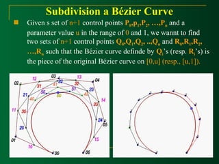 Subdivision a Bézier Curve 
 Given s set of n+1 control points P0,p1,P2, …,Pn and a 
parameter value u in the range of 0 and 1, we wannt to find 
two sets of n+1 control points Q0,Q1,Q2, ..,Qn and R0,R1,R2, 
…,Rn such that the Bézier curve definde by Qi’s (resp. Ri’s) is 
the piece of the original Bézier curve on [0,u] (resp., [u,1]). 
 
