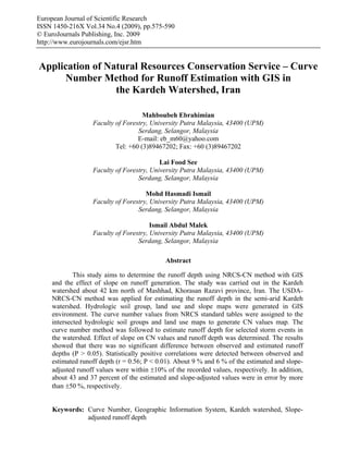 European Journal of Scientific Research
ISSN 1450-216X Vol.34 No.4 (2009), pp.575-590
© EuroJournals Publishing, Inc. 2009
http://www.eurojournals.com/ejsr.htm


Application of Natural Resources Conservation Service – Curve
     Number Method for Runoff Estimation with GIS in
                 the Kardeh Watershed, Iran

                                    Mahboubeh Ebrahimian
                  Faculty of Forestry, University Putra Malaysia, 43400 (UPM)
                                  Serdang, Selangor, Malaysia
                                  E-mail: eb_m60@yahoo.com
                          Tel: +60 (3)89467202; Fax: +60 (3)89467202

                                          Lai Food See
                  Faculty of Forestry, University Putra Malaysia, 43400 (UPM)
                                  Serdang, Selangor, Malaysia

                                     Mohd Hasmadi Ismail
                  Faculty of Forestry, University Putra Malaysia, 43400 (UPM)
                                  Serdang, Selangor, Malaysia

                                       Ismail Abdul Malek
                  Faculty of Forestry, University Putra Malaysia, 43400 (UPM)
                                  Serdang, Selangor, Malaysia

                                            Abstract

            This study aims to determine the runoff depth using NRCS-CN method with GIS
    and the effect of slope on runoff generation. The study was carried out in the Kardeh
    watershed about 42 km north of Mashhad, Khorasan Razavi province, Iran. The USDA-
    NRCS-CN method was applied for estimating the runoff depth in the semi-arid Kardeh
    watershed. Hydrologic soil group, land use and slope maps were generated in GIS
    environment. The curve number values from NRCS standard tables were assigned to the
    intersected hydrologic soil groups and land use maps to generate CN values map. The
    curve number method was followed to estimate runoff depth for selected storm events in
    the watershed. Effect of slope on CN values and runoff depth was determined. The results
    showed that there was no significant difference between observed and estimated runoff
    depths (P > 0.05). Statistically positive correlations were detected between observed and
    estimated runoff depth (r = 0.56; P < 0.01). About 9 % and 6 % of the estimated and slope-
    adjusted runoff values were within ±10% of the recorded values, respectively. In addition,
    about 43 and 37 percent of the estimated and slope-adjusted values were in error by more
    than ±50 %, respectively.


     Keywords: Curve Number, Geographic Information System, Kardeh watershed, Slope-
               adjusted runoff depth
 