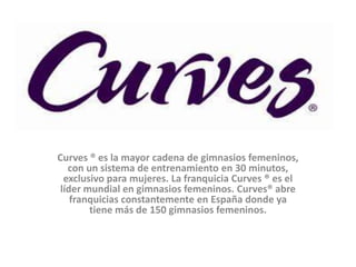 Curves ® es la mayor cadena de gimnasios femeninos,
   con un sistema de entrenamiento en 30 minutos,
  exclusivo para mujeres. La franquicia Curves ® es el
 líder mundial en gimnasios femeninos. Curves® abre
    franquicias constantemente en España donde ya
        tiene más de 150 gimnasios femeninos.
 