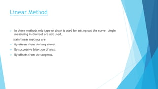 Linear Method
 In these methods only tape or chain is used for setting out the curve . Angle
measuring instrument are not used.
Main linear methods are
 By offsets from the long chord.
 By successive bisection of arcs.
 By offsets from the tangents.
 