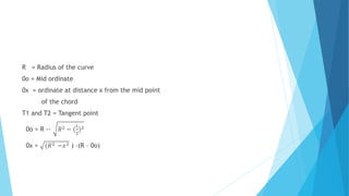 R = Radius of the curve
0o = Mid ordinate
0x = ordinate at distance x from the mid point
of the chord
T1 and T2 = Tangent point
0o = R -- 𝑅2 − (
𝐿
2
)2
0x = (𝑅2 −𝑥2 ) –(R – 0o)
 