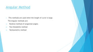 Angular Method
 This methods are used when the length of curve is large.
The Angular methods are:
1) Rankine method of tangential angles
2) Two theodolite method
3) Tacheometric method
 