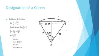 Designation of a Curve:
 B) Chard definition:
Sin
𝐷
2
=
𝐿/2
𝑅
Small angle Sin
𝐷
2
=
𝐷
2
𝐷
2
∗
𝜋
180
=
𝐿/2
𝑅
R=
𝐿∗180
𝐷∗𝜋
If L=20m
R=(1145.92/D)
If L=30m
R=(1718.87/D)
 