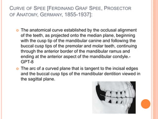 CURVE OF SPEE [FERDINAND GRAF SPEE, PROSECTOR
OF ANATOMY, GERMANY, 1855-1937]:
 The anatomical curve established by the occlusal alignment
of the teeth, as projected onto the median plane, beginning
with the cusp tip of the mandibular canine and following the
buccal cusp tips of the premolar and molar teeth, continuing
through the anterior border of the mandibular ramus and
ending at the anterior aspect of the mandibular condyle.-
GPT-8
 The arc of a curved plane that is tangent to the incisal edges
and the buccal cusp tips of the mandibular dentition viewed in
the sagittal plane.
 
