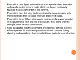 o Proposition one: Spee indicated that from a profile view, the molar
surfaces lie on the arc of a circle which, continued posteriorly,
touches the anterior border of the condyle.
o Proposition two: It is easy to demonstrate the curve in cases with
marked attrition than in cases with well-preserved cusps.
o Proposition three: When other points besides molars were included
in measurements from the line of occlusion, they, along with the
condyle, could be on a common arc.
 Spee suggested that this geometric arrangement defined the most
efficient pattern for maintaining maximum tooth contacts during
chewing and considered it an important tenet in denture construction.
 