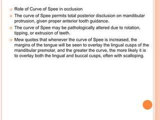  Role of Curve of Spee in occlusion
 The curve of Spee permits total posterior disclusion on mandibular
protrusion, given proper anterior tooth guidance.
 The curve of Spee may be pathologically altered due to rotation,
tipping, or extrusion of teeth.
 Mew quotes that whenever the curve of Spee is increased, the
margins of the tongue will be seen to overlay the lingual cusps of the
mandibular premolar, and the greater the curve, the more likely it is
to overlay both the lingual and buccal cusps, often with scalloping.
 